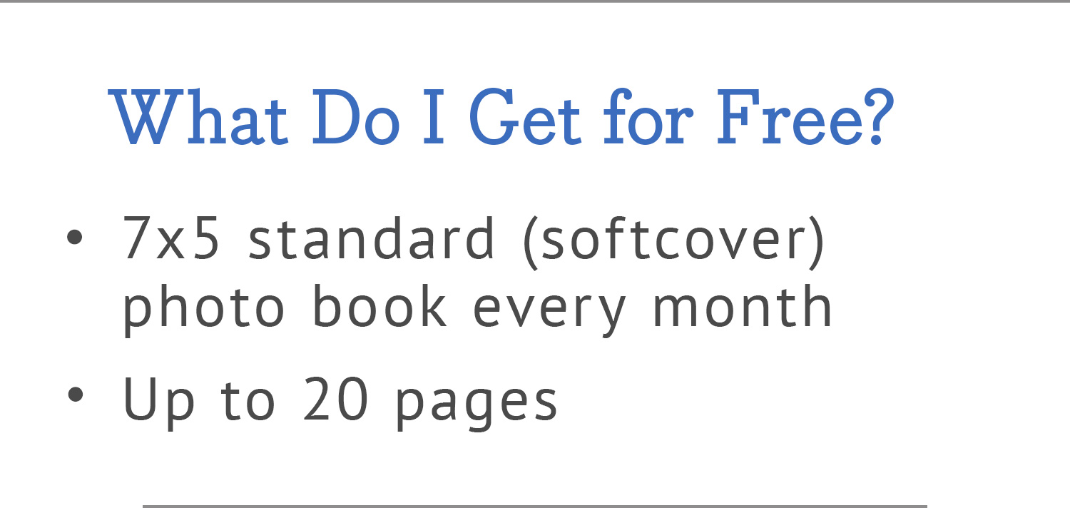 What Do I Get for Free? | 7x5 standard (softcover) photo book every month | Up to 20 pages