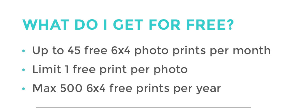WHAT DO I GET FOR FREE? | Up to 45 free 6x4 photo prints per month | Limit 1 free print per photo | Max 500 6x4 free prints per year