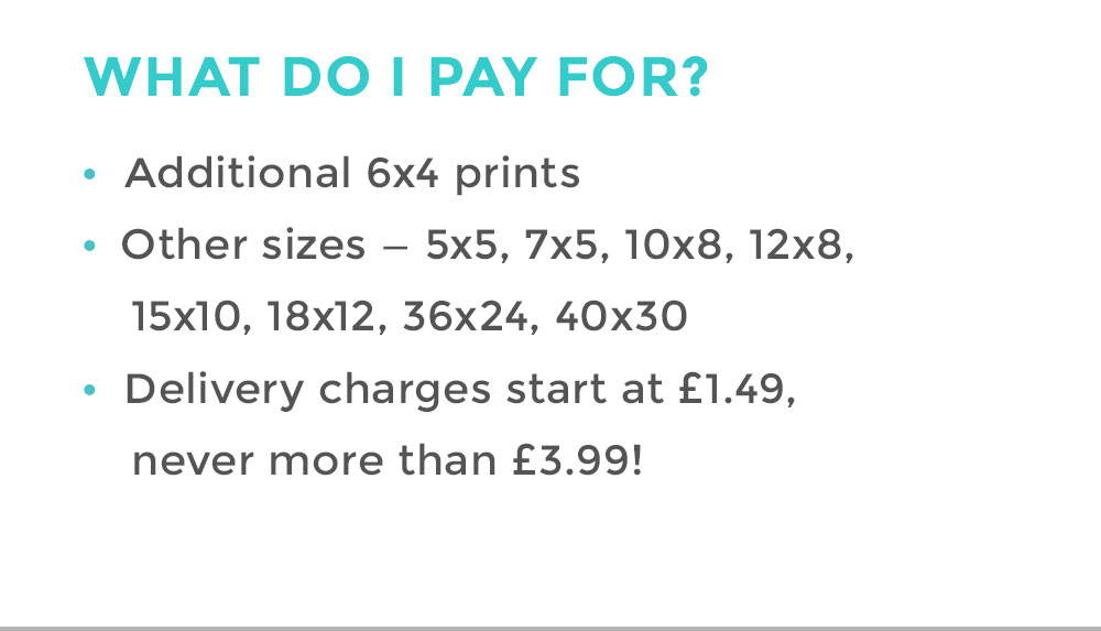 WHAT DO I PAY FOR? | Additional 6x4 prints | Other sizes - 5x5, 7x5, 10x8, 12x8, 15x10, 18x12, 36x24, 40x30 | Delivery charges start at £1.49, never more than £3.99!