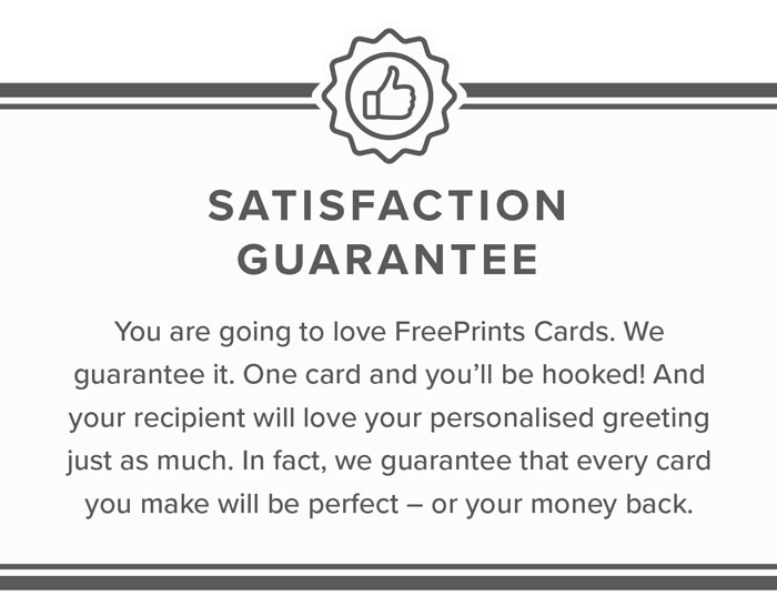  Satisfaction Guarantee | You are going to love FreePrints Cards. We guarantee it. One card and you'll be hooked! And your recipient will love your personalised greeting just as much. In fact, we guarantee that every card you make will be perfect - or your money back.