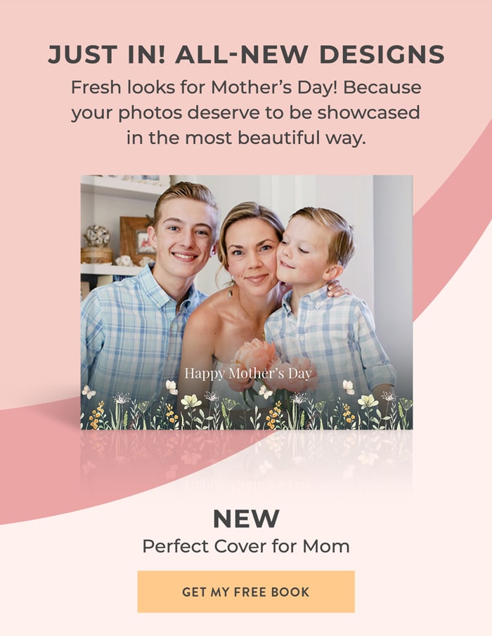 JUST IN! ALL-NEW DESIGNS Fresh looks for MOTHER'S DAY! Because your photos deserve to be showcased in the most beautiful way. Happy Mother's Day NEW   Perfect Cover for Mom GET MY FREE BOOK